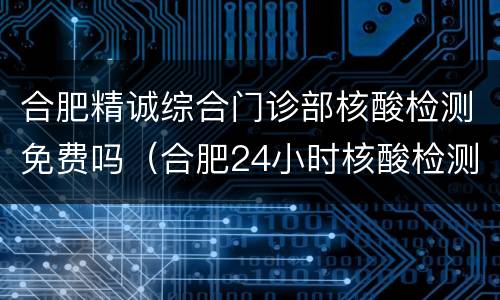 合肥精诚综合门诊部核酸检测免费吗（合肥24小时核酸检测定点医院）