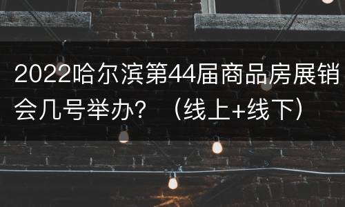 2022哈尔滨第44届商品房展销会几号举办？（线上+线下）