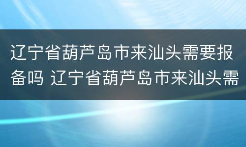 辽宁省葫芦岛市来汕头需要报备吗 辽宁省葫芦岛市来汕头需要报备吗最新