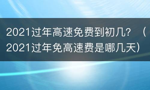 2021过年高速免费到初几？（2021过年免高速费是哪几天）