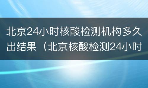 北京24小时核酸检测机构多久出结果（北京核酸检测24小时出结果的机构）
