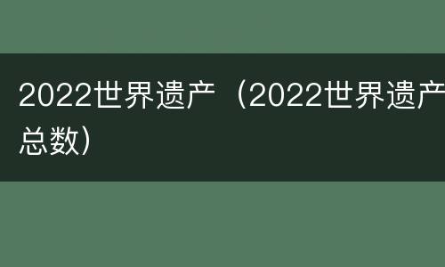 2022世界遗产（2022世界遗产总数）