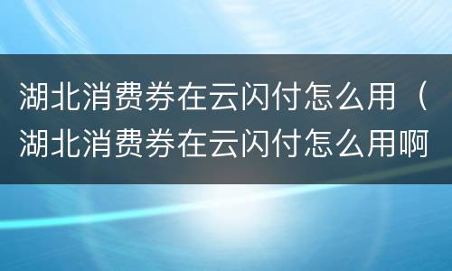 湖北消费券在云闪付怎么用（湖北消费券在云闪付怎么用啊）
