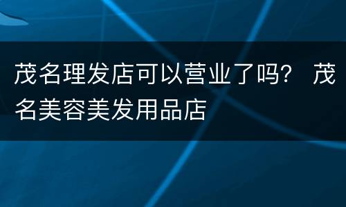 茂名理发店可以营业了吗？ 茂名美容美发用品店