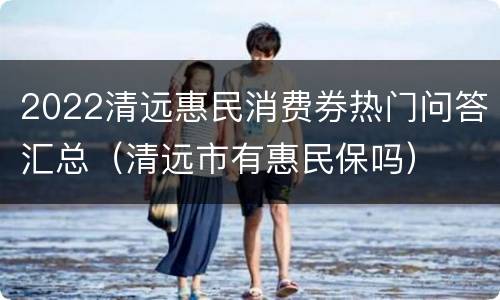 2022清远惠民消费券热门问答汇总（清远市有惠民保吗）