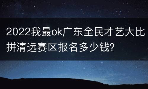 2022我最ok广东全民才艺大比拼清远赛区报名多少钱？