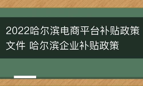2022哈尔滨电商平台补贴政策文件 哈尔滨企业补贴政策