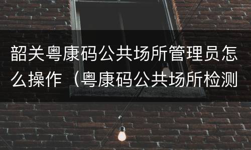 韶关粤康码公共场所管理员怎么操作（粤康码公共场所检测员）