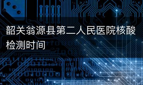 韶关翁源县第二人民医院核酸检测时间