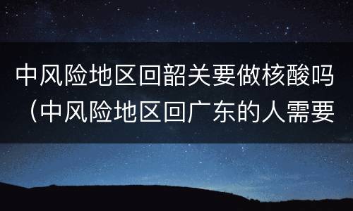 中风险地区回韶关要做核酸吗（中风险地区回广东的人需要隔离吗）