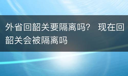 外省回韶关要隔离吗？ 现在回韶关会被隔离吗