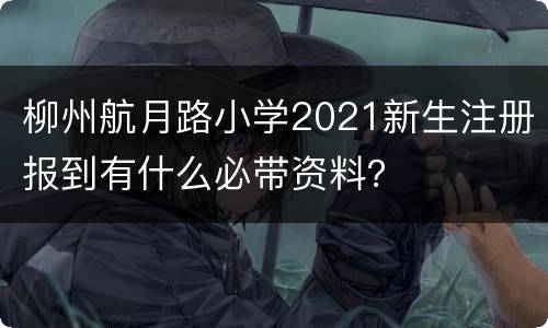 柳州航月路小学2021新生注册报到有什么必带资料？