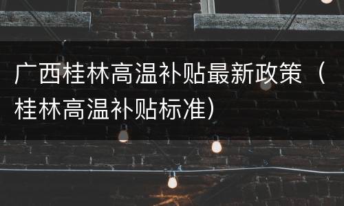 广西桂林高温补贴最新政策（桂林高温补贴标准）