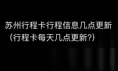 苏州行程卡行程信息几点更新（行程卡每天几点更新?）