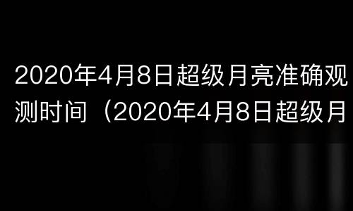 2020年4月8日超级月亮准确观测时间（2020年4月8日超级月亮准确观测时间是多少）