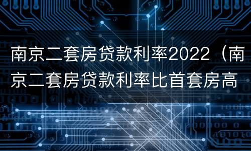 南京二套房贷款利率2022（南京二套房贷款利率比首套房高多少）