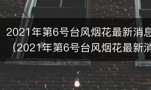 2021年第6号台风烟花最新消息（2021年第6号台风烟花最新消息是什么）