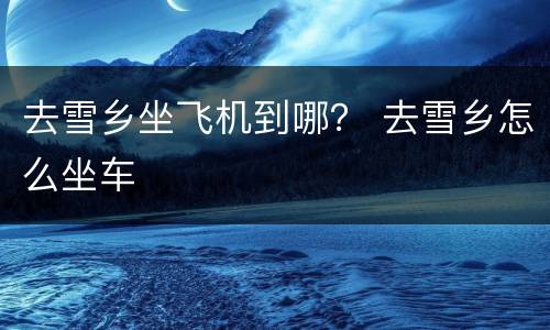 去雪乡坐飞机到哪？ 去雪乡怎么坐车