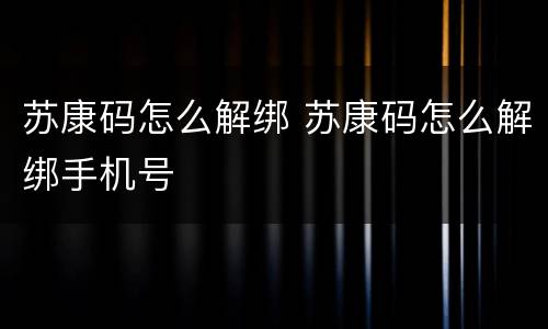 苏康码怎么解绑 苏康码怎么解绑手机号