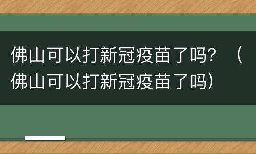佛山可以打新冠疫苗了吗？（佛山可以打新冠疫苗了吗）