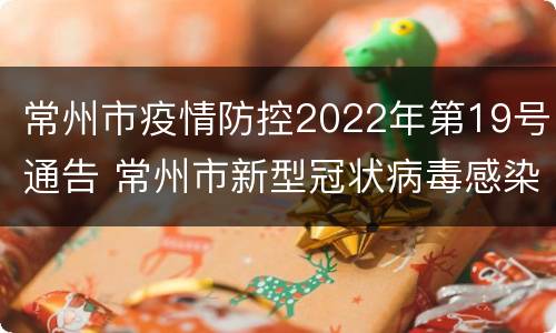 常州市疫情防控2022年第19号通告 常州市新型冠状病毒感染的肺炎疫情防控指挥部