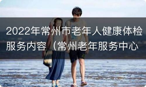 2022年常州市老年人健康体检服务内容（常州老年服务中心）