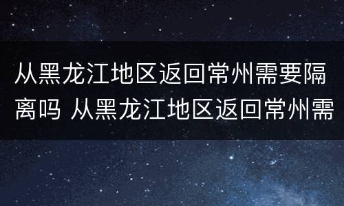从黑龙江地区返回常州需要隔离吗 从黑龙江地区返回常州需要隔离吗最新消息