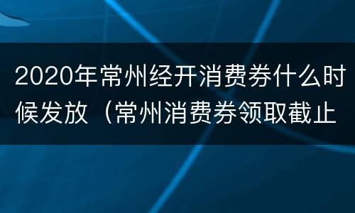 2020年常州经开消费券什么时候发放（常州消费券领取截止日期）