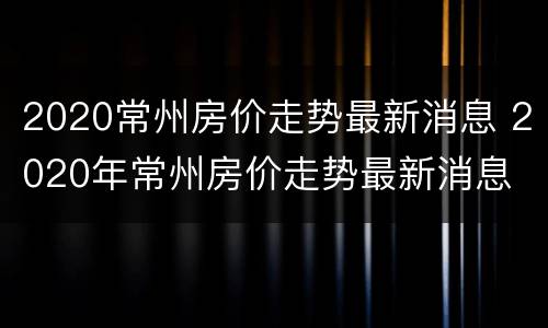 2020常州房价走势最新消息 2020年常州房价走势最新消息
