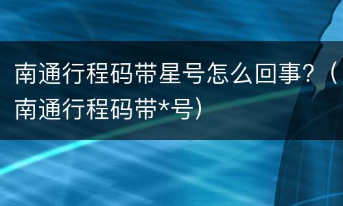 南通行程码带星号怎么回事?（南通行程码带*号）