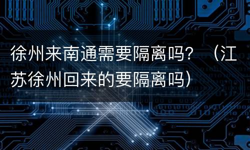 徐州来南通需要隔离吗？（江苏徐州回来的要隔离吗）