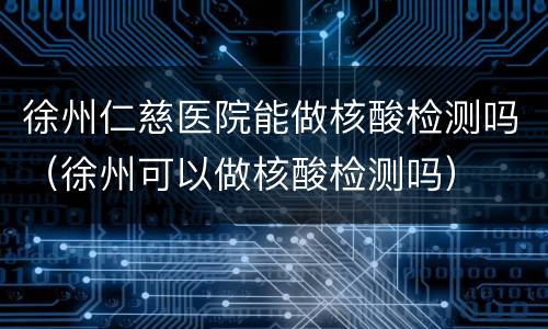 徐州仁慈医院能做核酸检测吗（徐州可以做核酸检测吗）