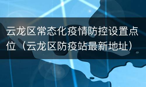 云龙区常态化疫情防控设置点位（云龙区防疫站最新地址）