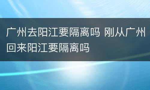 广州去阳江要隔离吗 刚从广州回来阳江要隔离吗