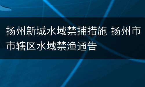 扬州新城水域禁捕措施 扬州市市辖区水域禁渔通告