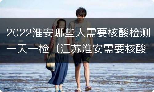 2022淮安哪些人需要核酸检测一天一检（江苏淮安需要核酸检测报告吗）