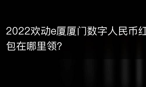 2022欢动e厦厦门数字人民币红包在哪里领？