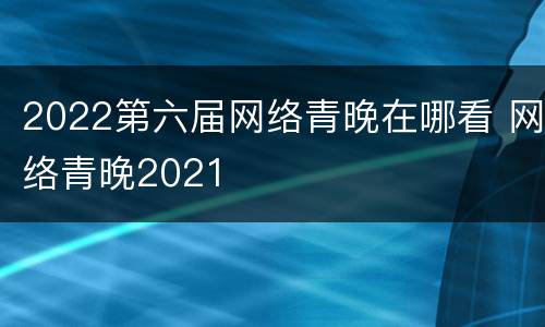 2022第六届网络青晚在哪看 网络青晚2021
