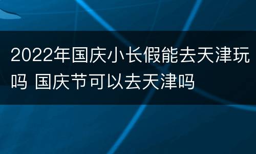 2022年国庆小长假能去天津玩吗 国庆节可以去天津吗