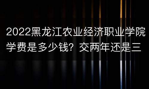 2022黑龙江农业经济职业学院学费是多少钱？交两年还是三年？