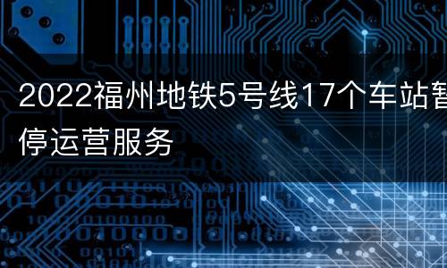 2022福州地铁5号线17个车站暂停运营服务