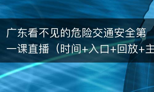 广东看不见的危险交通安全第一课直播（时间+入口+回放+主要内容）