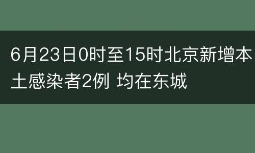 6月23日0时至15时北京新增本土感染者2例 均在东城