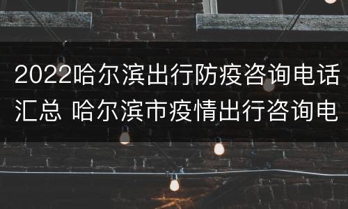 2022哈尔滨出行防疫咨询电话汇总 哈尔滨市疫情出行咨询电话