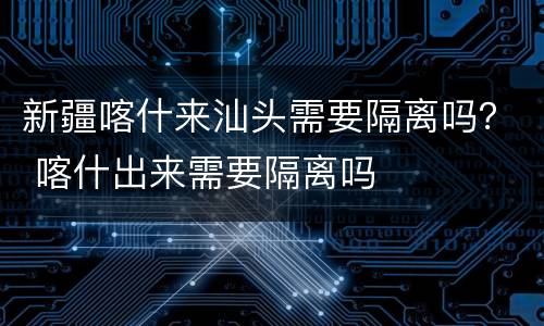 新疆喀什来汕头需要隔离吗？ 喀什出来需要隔离吗