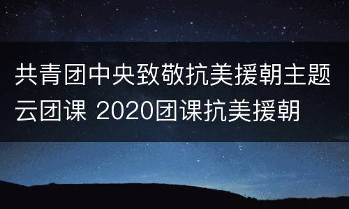 共青团中央致敬抗美援朝主题云团课 2020团课抗美援朝