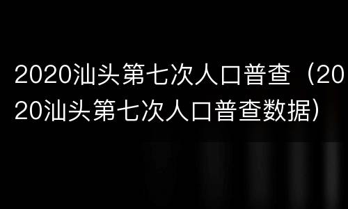 2020汕头第七次人口普查（2020汕头第七次人口普查数据）