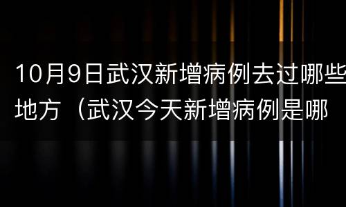 10月9日武汉新增病例去过哪些地方（武汉今天新增病例是哪个区的）