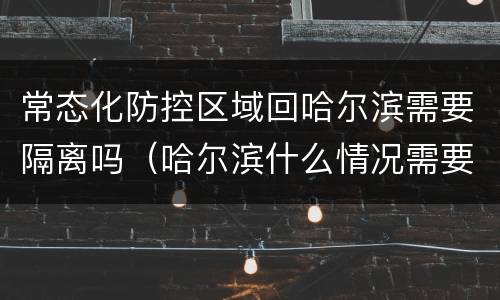 常态化防控区域回哈尔滨需要隔离吗（哈尔滨什么情况需要集中隔离）