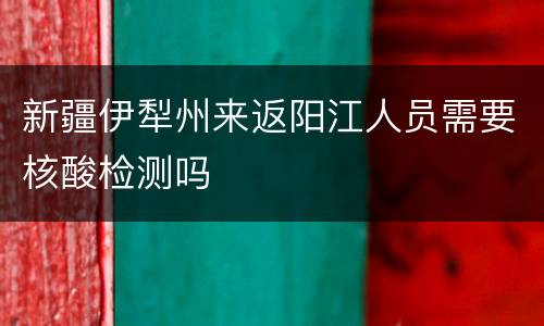 新疆伊犁州来返阳江人员需要核酸检测吗